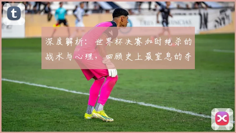 深度解析:世界杯决赛加时绝杀的战术与心理,回顾史上最窒息的夺冠瞬间