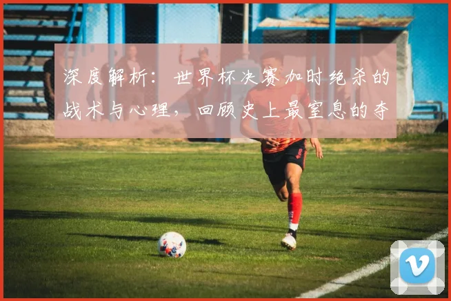 深度解析:世界杯决赛加时绝杀的战术与心理,回顾史上最窒息的夺冠瞬间