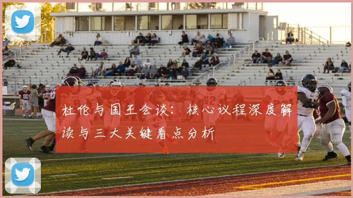 杜伦与国王会谈:核心议程深度解读与三大关键看点分析