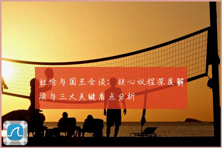 杜伦与国王会谈：核心议程深度解读与三大关键看点分析