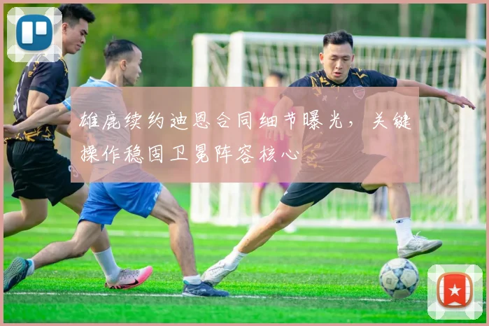 雄鹿续约迪恩合同细节曝光,关键操作稳固卫冕阵容核心